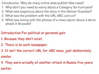 Introduction For political or personal gain
1. Because they don’t exist.
2. There is no such newspaper.
3. It isn’t the correct URL for ABC news, just deliberately
similar.
4. They were actually of another attack in Russia five years
earlier.
 
