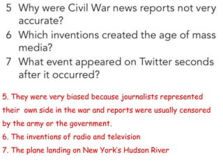 5. They were very biased because journalists represented
their own side in the war and reports were usually censored
by the army or the government.
6. The inventions of radio and television
7. The plane landing on New York’s Hudson River
 