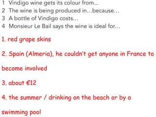 1. red grape skins
2. Spain (Almeria), he couldn’t get anyone in France to
become involved
3. about €12
4. the summer / drinking on the beach or by a
swimming pool
 