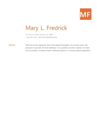 MF
Mary L. Fredrick
313 Concord Place Rd Irmo, SC 29063
T: 803-467-2740 MCLEGETTE@GMAIL.COM
Objective Utilize all of the experience that I have gained throughout my nursing career and
education to provide the best healthcare to my patients and their families. To make
use of concepts of evidence-based advanced practice to a diverse patient population.
 