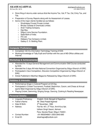 AKASHAGARWAL
B.Com (H), ACA
akashagca@outlook.com
+91-8861535912
• Done filing of returns under various Acts like Income Tax, Vat, P Tax, Cst, Entry Tax, and
Tds.
• Preparation of Survey Reports along with its Assessment of Losses.
• Some of the major clients handled are as follows:
o Shubhdeep Finvest Private Limited.
o Bhutan Carbide & Chemicals Limited.
o Ansh Trading Company.
o Digi Max.
o Siliguri Lions Service Foundation.
o State Bank of India.
o ITC Ltd.
o Debpara Tea Company Limited.
o Galaxy C. S. Bottling Plant.
Computer Proficiency:
• Completed 100 Hrs Information Technology Training of ICAI.
• Working Knowledge of Tally Erp9 and Familiar with the use of MS-Office utilities and
Internet.
Workshop & Achievements:
• Attended the 15 days General Management and Communication Skill Course conducted
by ICAI.
• Attended the 2 days All India National Convention Organized by Siliguri Branch of EIRC.
• Participated in Quiz Competition, Elocution Competition Organized by Siliguri Branch of
EIRC.
• Article Published in Manthan Magazine Released by Siliguri Branch of EIRC.
Hobbies & Interests:
• Performed as Singer in Cultural Program at CA Day.
• Participated in Cricket Tournament, Football, Badminton, Carom, and Chess at Annual
sports Meet Organized by Siliguri Branch of EIRC.
• Playing Cricket, Swimming, Singing Songs, Dancing, Cooking & Reading Newspaper.
Personal Details:
• Linguistic Proficiency: English, Hindi, Bengali & Rajasthan.
• Father’s Name: Mr. Sheo Prasad Agarwal
• Date Of Birth: 2th
November, 1990
• Address: Flat No:-401, 3rd
Floor, Amrit Kunj Apt.
Udham Singh Sarani, Ashram
Para, Sevoke Road, Siliguri-734001.
• Contact Number: +91-9832048921;0353-2643-660
• Email-ID: akashagca@outlook.com
 