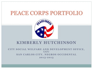 KIMBERLY HUTCHINSON
CITY SOCIAL WELFARE AND DEVELOPMENT OFFICE,
LGU
SAN CARLOS CITY, NEGROS OCCIDENTAL
2013 -2015
PEACE CORPS PORTFOLIO
Peace Corps Philippines
Volunteer Handbook
2013 Edition
 