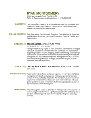 RYAN MONTGOMERY
12033 Vienna Apple Road, Fort Worth TX
76244 | Ryantmontgomery@outlook.com | (817) 751-5403
OBJECTIVE I am looking for a career in which I want to succeed in a stimulating and
challenging environment, building the success of the company while I
experience advancement opportunities.
SKILLS & ABILITIES Daily Operations, Recruitment & Retention, Team Leadership, Coaching
and Mentoring, Profit and Loss, Loss Prevention, Personal Training and
Development
EXPERIENCE STORE MANAGER- O’REILLY AUTO PARTS
NOVEMBER 2011 TO PRESENT
Managed nearly every aspect of store operations. Trained and developed
store staff in customer service techniques. Monitored and implemented
corporate programs in sales, shipping, and merchandising. Directed large
store team to create a sales environment that consistently met expected
sales goals and reduced operating costs. Managed team of 20-25 team
members including wholesale manager, assistant managers, outside
sales reps and parts specialists.
EDUCATION CENTRAL HIGH SCHOOL, 9450 RAY WHITE RD, KELLER, TX 76244
2005-2008
COMMUNICATION Retail leader with profound and broad expertise in every aspect of store
management. Critically evaluates and minimizes operational costs in
context of store profitability. Promotes the Company’s customer service
program for entire staff. Coaches every team member toward individual
goals. Establishes retail environment that encourages positive customer
experience realization of sales goals.
LEADERSHIP Known throughout career as a hands-on manager with strong expertise in
team management. Developed significant reputation for leadership due to
excellent relationships with team members and willingness to lead by
example.
 