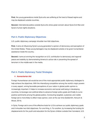   2	
  
First, the young generations inside Syria who are suffering at the hand of Assad regime and
may be displaced outside countries.
Second, International publics outside Syria who show great concern about Syria Civil War and
Syria’s human rights situations.
Part 3. Public Diplomacy Objectives
U.S. public diplomacy campaign shoulder two-fold objectives.
First, it aims at influencing Syria’s young generation’s opinion of democracy and perception of
the United States. These young teenagers may be displaced outside or be given humanitarian
assistance inside the country.
Second, it aims at winning the recognition on U.S. contribution to democracy and regional
peace and stability by demonstrating America’s active role in preventing the spread of
terrorism in the middle east in the media.
Part 4. Public Diplomacy Tools/ Strategies
v   Humanitarian Aid
Foreign Humanitarian aid would be one of the most appropriate public diplomacy strategies to
help achieve the objectives. With the intensifying competition among the world’s major powers
in every aspect, wining favorable perceptions of your nation in global public opinion is
increasingly important. It helps to increase economic and social well-being in developing
countries, to leverage over political elites to advance foreign policy goals and finally to curve
positive sentiments among the global publics. Conducting targeted, sustained, and visible
foreign aid is more likely to affect mass opinion, even at the war time (Goldsmith, Horiuchi &
Wood, 2014).
In Syria, Foreign aid is one of the effective tools for U.S.to achieve our public diplomacy goals
and it shoulder two-fold objectives. For one thing, it. For another, by increasing the funding for
displacements for the youth and education for the Syrian children outside their homeland, U.S.
 