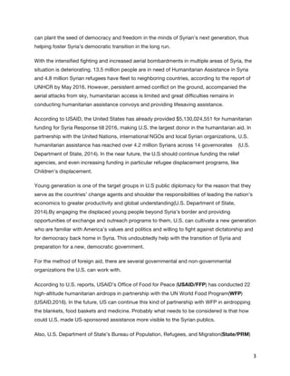   3	
  
can plant the seed of democracy and freedom in the minds of Syrian’s next generation, thus
helping foster Syria’s democratic transition in the long run.
With the intensified fighting and increased aerial bombardments in multiple areas of Syria, the
situation is deteriorating. 13.5 million people are in need of Humanitarian Assistance in Syria
and 4.8 million Syrian refugees have fleet to neighboring countries, according to the report of
UNHCR by May 2016. However, persistent armed conflict on the ground, accompanied the
aerial attacks from sky, humanitarian access is limited and great difficulties remains in
conducting humanitarian assistance convoys and providing lifesaving assistance.
According to USAID, the United States has already provided $5,130,024,551 for humanitarian
funding for Syria Response till 2016, making U.S. the largest donor in the humanitarian aid. In
partnership with the United Nations, international NGOs and local Syrian organizations, U.S.
humanitarian assistance has reached over 4.2 million Syrians across 14 governorates (U.S.
Department of State, 2014). In the near future, the U.S should continue funding the relief
agencies, and even increasing funding in particular refugee displacement programs, like
Children’s displacement.
Young generation is one of the target groups in U.S public diplomacy for the reason that they
serve as the countries’ change agents and shoulder the responsibilities of leading the nation’s
economics to greater productivity and global understanding(U.S. Department of State,
2014).By engaging the displaced young people beyond Syria’s border and providing
opportunities of exchange and outreach programs to them, U.S. can cultivate a new generation
who are familiar with America’s values and politics and willing to fight against dictatorship and
for democracy back home in Syria. This undoubtedly help with the transition of Syria and
preparation for a new, democratic government.
For the method of foreign aid, there are several governmental and non-governmental
organizations the U.S. can work with.
According to U.S. reports, USAID’s Office of Food for Peace (USAID/FFP) has conducted 22
high-altitude humanitarian airdrops in partnership with the UN World Food Program(WFP)
(USAID,2016). In the future, US can continue this kind of partnership with WFP in airdropping
the blankets, food baskets and medicine. Probably what needs to be considered is that how
could U.S. made US-sponsored assistance more visible to the Syrian publics.
Also, U.S. Department of State’s Bureau of Population, Refugees, and Migration(State/PRM) 
 