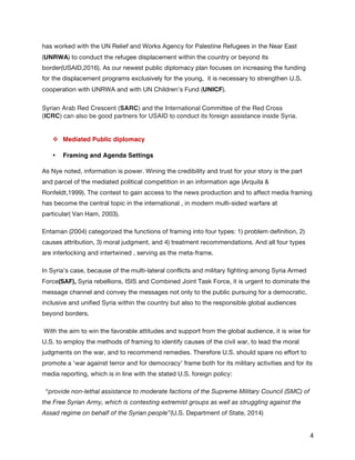   4	
  
has worked with the UN Relief and Works Agency for Palestine Refugees in the Near East
(UNRWA) to conduct the refugee displacement within the country or beyond its
border(USAID,2016). As our newest public diplomacy plan focuses on increasing the funding
for the displacement programs exclusively for the young, it is necessary to strengthen U.S.
cooperation with UNRWA and with UN Children’s Fund (UNICF).
Syrian Arab Red Crescent (SARC) and the International Committee of the Red Cross
(ICRC)  can also be good partners for USAID to conduct its foreign assistance inside Syria.
v   Mediated Public diplomacy
•   Framing and Agenda Settings
As Nye noted, information is power. Wining the credibility and trust for your story is the part
and parcel of the mediated political competition in an information age (Arquila &
Ronfeldt,1999). The contest to gain access to the news production and to affect media framing
has become the central topic in the international , in modern multi-sided warfare at
particular( Van Ham, 2003).
Entaman (2004) categorized the functions of framing into four types: 1) problem definition, 2)
causes attribution, 3) moral judgment, and 4) treatment recommendations. And all four types
are interlocking and intertwined , serving as the meta-frame.
In Syria’s case, because of the multi-lateral conflicts and military fighting among Syria Armed
Force(SAF), Syria rebellions, ISIS and Combined Joint Task Force, it is urgent to dominate the
message channel and convey the messages not only to the public pursuing for a democratic,
inclusive and unified Syria within the country but also to the responsible global audiences
beyond borders.
With the aim to win the favorable attitudes and support from the global audience, it is wise for
U.S. to employ the methods of framing to identify causes of the civil war, to lead the moral
judgments on the war, and to recommend remedies. Therefore U.S. should spare no effort to
promote a ‘war against terror and for democracy’ frame both for its military activities and for its
media reporting, which is in line with the stated U.S. foreign policy:
“provide non-lethal assistance to moderate factions of the Supreme Military Council (SMC) of
the Free Syrian Army, which is contesting extremist groups as well as struggling against the
Assad regime on behalf of the Syrian people”(U.S. Department of State, 2014)
 
