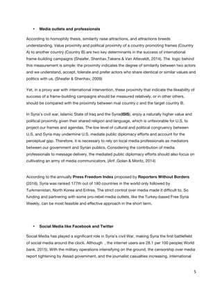   5	
  
•   Media outlets and professionals
According to homophily thesis, similarity raise attractions, and attractions breeds
understanding. Value proximity and political proximity of a country promoting frames (Country
A) to another country (Country B) are two key determinants in the success of international
frame-building campaigns (Sheafer, Shenhav,Takens & Van Atteveldt, 2014). The logic behind
this measurement is simple: the proximity indicates the degree of similarity between two actors
and we understand, accept, tolerate and prefer actors who share identical or similar values and
politics with us. (Sheafer & Shenhav, 2009)
Yet, in a proxy war with international intervention, these proximity that indicate the likeability of
success of a frame-building campaigns should be measured relatively, or in other others,
should be compared with the proximity between rival country c and the target country B.
In Syria’s civil war, Islamic State of Iraq and the Syria(ISIS), enjoy a naturally higher value and
political proximity given their shared religion and language, which is unfavorable for U.S. to
project our frames and agendas. The low level of cultural and political congruency between
U.S. and Syria may undermine U.S. mediate public diplomacy efforts and account for the
perceptual gap. Therefore, it is necessary to rely on local media professionals as mediators
between our government and Syrian publics. Considering the contribution of media
professionals to message delivery, the mediated public diplomacy efforts should also focus on
cultivating an army of media communicators. (Arif ,Golan & Moritz, 2014)
According to the annually Press Freedom Index proposed by Reporters Without Borders
(2016), Syria was ranked 177th out of 180 countries in the world only followed by
Turkmenistan, North Korea and Eritrea. The strict control over media made it difficult to. So
funding and partnering with some pro-rebel media outlets, like the Turkey-based Free Syria
Weekly, can be most feasible and effective approach in the short term.
•   Social Media like Facebook and Twitter
Social Media has played a significant role in Syria’s civil War, making Syria the first battlefield
of social media around the clock. Although , the internet users are 28.1 per 100 people( World
bank, 2015). With the military operations intensifying on the ground, the censorship over media
report tightening by Assad government, and the journalist casualties increasing, international
 