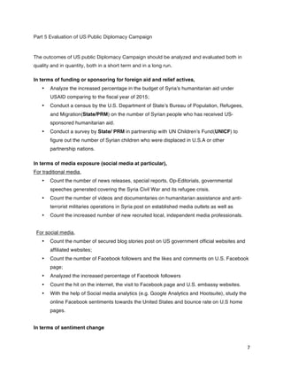   7	
  
Part 5 Evaluation of US Public Diplomacy Campaign
The outcomes of US public Diplomacy Campaign should be analyzed and evaluated both in
quality and in quantity, both in a short term and in a long run.
In terms of funding or sponsoring for foreign aid and relief actives,
•   Analyze the increased percentage in the budget of Syria’s humanitarian aid under
USAID comparing to the fiscal year of 2015;
•   Conduct a census by the U.S. Department of State’s Bureau of Population, Refugees,
and Migration(State/PRM) on the number of Syrian people who has received US-
sponsored humanitarian aid.
•   Conduct a survey by State/ PRM in partnership with UN Children’s Fund(UNICF) to
figure out the number of Syrian children who were displaced in U.S.A or other
partnership nations.
In terms of media exposure (social media at particular),
For traditional media,
•   Count the number of news releases, special reports, Op-Editorials, governmental
speeches generated covering the Syria Civil War and its refugee crisis.
•   Count the number of videos and documentaries on humanitarian assistance and anti-
terrorist militaries operations in Syria post on established media outlets as well as
•   Count the increased number of new recruited local, independent media professionals.
For social media,
•   Count the number of secured blog stories post on US government official websites and
affiliated websites;
•   Count the number of Facebook followers and the likes and comments on U.S. Facebook
page;
•   Analyzed the increased percentage of Facebook followers
•   Count the hit on the internet, the visit to Facebook page and U.S. embassy websites.
•   With the help of Social media analytics (e.g. Google Analytics and Hootsuite), study the
online Facebook sentiments towards the United States and bounce rate on U.S home
pages.
In terms of sentiment change
 