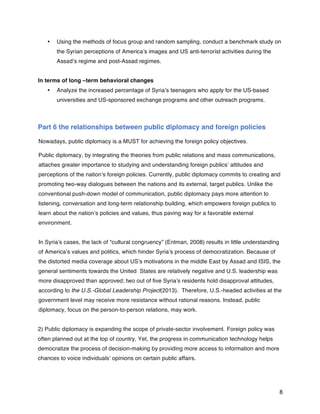   8	
  
•   Using the methods of focus group and random sampling, conduct a benchmark study on
the Syrian perceptions of America’s images and US anti-terrorist activities during the
Assad’s regime and post-Assad regimes.
In terms of long –term behavioral changes
•   Analyze the increased percentage of Syria’s teenagers who apply for the US-based
universities and US-sponsored exchange programs and other outreach programs.
Part 6 the relationships between public diplomacy and foreign policies
Nowadays, public diplomacy is a MUST for achieving the foreign policy objectives.
Public diplomacy, by integrating the theories from public relations and mass communications,
attaches greater importance to studying and understanding foreign publics’ attitudes and
perceptions of the nation’s foreign policies. Currently, public diplomacy commits to creating and
promoting two-way dialogues between the nations and its external, target publics. Unlike the
conventional push-down model of communication, public diplomacy pays more attention to
listening, conversation and long-term relationship building, which empowers foreign publics to
learn about the nation’s policies and values, thus paving way for a favorable external
environment.
In Syria’s cases, the lack of “cultural congruency” (Entman, 2008) results in little understanding
of America’s values and politics, which hinder Syria’s process of democratization. Because of
the distorted media coverage about US’s motivations in the middle East by Assad and ISIS, the
general sentiments towards the United States are relatively negative and U.S. leadership was
more disapproved than approved; two out of five Syria’s residents hold disapproval attitudes,
according to the U.S.-Global Leadership Project(2013). Therefore, U.S.-headed activities at the
government level may receive more resistance without rational reasons. Instead, public
diplomacy, focus on the person-to-person relations, may work.
2) Public diplomacy is expanding the scope of private-sector involvement. Foreign policy was
often planned out at the top of country, Yet, the progress in communication technology helps
democratize the process of decision-making by providing more access to information and more
chances to voice individuals’ opinions on certain public affairs.
 