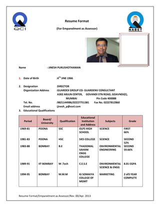 Resume Format/Empanelment as Assessor/Rev. 00/Apr. 2013
Resume Format
(For Empanelment as Assessor)
Name : JINESH PURUSHOTHAMAN
1. Date of Birth :4TH
JINE 1966
2. Designation DIRECTOR
Organization Address :GUARDEX GROUP CO- GUARDENV CONSULTANT
A302 ARJUN CENTER, GOVANDI STN ROAD, GOAVNDI(E),
MUMBAI Pin Code 400088
Tel. No. :9821144986/02227751381 Fax No. 02227812860
Email address :jinesh_p@vsnl.com
3. Educational Qualifications
Period
Board/
University
Qualification
Educational
Institution
and Address
Subjects Grade
1969-81
1981-83
1983-88
1989-91
1994-95
POONA
POONA
BOMBAY
IIT BOMBAY
BOMBAY
SSC
HSC
B.E
M .Tech
M.M.M
OLPS HIGH
SCHOOL
SIES COLLEGE
THADOMAL
SAHANI
ENGG
COLLEGE
C.E.S.E
KJ SOMAIYA
COLLEGE OF
MGMT
SCIENCE
SCIENCE
ENVIRONMENTAL
ENGINEERING
ENVIRONMENTAL
SCIENCE & ENGG
MARKETING
FIRST
66%
SECOND
52%
SECOND
59.66%
8.01 CGPA
2 of3 YEAR
COMPLETE
 