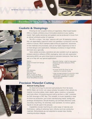 www.wes
Gaskets & Stampings
Drawing on over a quarter-century of experience, West Coast Gasket
offers a virtually unlimited array of innovative solutions to your sealing
needs. High quality stampings and gaskets can be produced in-house from
an almost unlimited number of materials.
We offer a unique, "one stop" resource with over 30 stamping presses
that can dependably respond to short run quantities or production runs into
millions of pieces. WCG maintains state-of-the-art equipment, awareness
of new materials and processes, and can be highly responsive to new or
un-tried designs and applications. Stamping excellence in large formats
and sizes are a specialty.
Value-added secondary operations are also available such as applying
pressure sensitive adhesive (PSA), packaging, labor-only job, passivation
and plating WCG can grind sheet stock to precision tolerances. Feel free to
ask us to help with any special applications.
Rubber
Open & Closed Cell Sponge
Foam
Plastic
Paper
Felt
Non-Asbestos
Hard Fiber
Stainless Steel
Brass, Copper & Alloys
Hot and Cold Rolled Steel
Sheet Metal/Metal Screens
Specialty Cutting - small to large parts
Pressure Sensitive Adhesives (PSA)
De-burring
Plating
Passivation
In-house Tool & Die Shop for fast
response to customer needs
Large tonnage presses for precision metal
stampings of all sizes and shapes
Specialized capabilities in custom
metal washers
Precision WaterJet Cutting
WaterJet Cutting Center
An ideal technology for precision part production from flat stock,
WCG's Water Jet Center can output complex flat patterns from almost any
material, including rubber, metal, plastic, glass, ceramics, composites
and many others. All positioning and cutting can be to ±.005", controlled
by CAD drawings or DXF. files. This valuable, in-house capability is ideal
for short-run production, just-in-time manufacturing needs, tooling and
prototype development. Smooth finishing can eliminate otherwise costly
secondary machining. An extremely clean operation, no noxious gases,
liquids or oils are used in the process.
Capabilities include machining of a wide range of materials and
thicknesses, cutting of extremely hard, reflective and non-conductive
materials. End products are not subjected to excess heat, thereby
retaining structural integrity.
 