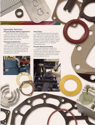 Specialty Services
Pressure Sensitive Adhesive Applications
Virtually all products, regardless of
shape and size, can be processed with
peel-back adhesive for effective installation
and bonding functions when installing the
gasket or seal to any surface.
Packaging & Identification
All WCG products can be identified for
inventory, inspection, general identity or
other installation purposes, with numbering,
bar code or other identification markings.
Direct marking, stamping or labeling can
be applied as a cost-saving step prior to
packaging and shipment.
(j"' ~
Hand Cutting
For small quantity parts and specialty
items, WCG hand cutting services offer an
ideal alternative to other secondary opera-
tions. Our hand cutting department can cut
all types of rubber, sponge, paper, or plastic
materials to your sample or drawing. Some
parts may be best cut in our WaterJet
Cutting Department.
Extrusion Splicing and Cutting
In-house vulcanizing of rubber and
thermoplastic extrusions. All sizes and
materials cut to precise length with extrusion
cutting equipment. Small and large volume
cutting and splicing performed in a timely
and cost-effective manner.
 