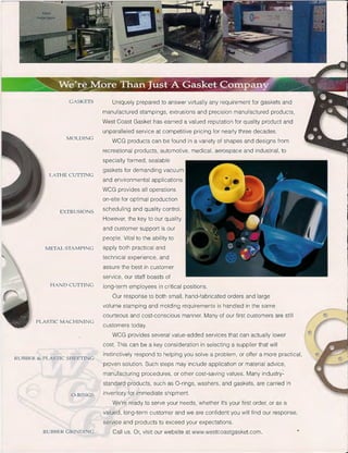 GASKETS
MOLDING
LATHE CUTTING
EXTRUSIONS
METAL STAMPING
HAND CUTTING
PLASTIC: M ACHINING
RUBBER & PLASTIC SHEETING
Uniquely prepared to answer virtually any requirement for gaskets and
manufactured stampings, extrusions and precision manufactured products,
West Coast Gasket has earned a valued reputation for quality product and
unparalleled service at competitive pricing for nearly three decades.
WCG products can be found in a variety of shapes and designs from
recreational products, automotive, medical, aerospace and industrial, to
specialty formed, sealable
gaskets for demanding vacuum
and environmental applications.
WCG provides all operations
on-site for optimal production
scheduling and quality control.
However, the key to our quality
and customer support is our
people. Vital to the ability to
apply both practical and
technical experience, and
assure the best in customer
service, our staff boasts of
long-term employees in critical positions.
Our response to both small, hand-fabricated orders and large
volume stamping and molding requirements is handled in the same
courteous and cost-conscious manner. Many of our first customers are still
customers today.
WCG provides several value-added services that can actually lower
cost. This can be a key consideration in selecting a supplier that will
instinctively respond to helping you solve a problem, or offer a more practical,
proven solution. Such steps may include application or material advice,
manufacturing procedures, or other cost-saving values. Many industry-
standard products, such as 0-rings, washers, and gaskets, are carried in
o -RINGS inventory for immediate shipment.
RUBBER GRINDING
We're ready to serve your needs, whether it's your first order, or as a
valued, long-term customer and we are confident you will find our response,
service and products to exceed your expectations.
Call us. Or, visit our website at www.westcoastgasket.com.
 