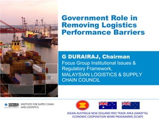 ASEAN-­‐AUSTRALIA	
  NEW	
  ZEALAND	
  FREE	
  TRADE	
  AREA	
  (AANZFTA)	
  	
  
ECONOMIC	
  COOPERATION	
  WORK	
  PROGRAMME	
  (ECWP)	
  
G DURAIRAJ, Chairman
Focus Group Institutional Issues &
Regulatory Framework,
MALAYSIAN LOGISTICS & SUPPLY
CHAIN COUNCIL
Government Role in
Removing Logistics
Performance Barriers
 