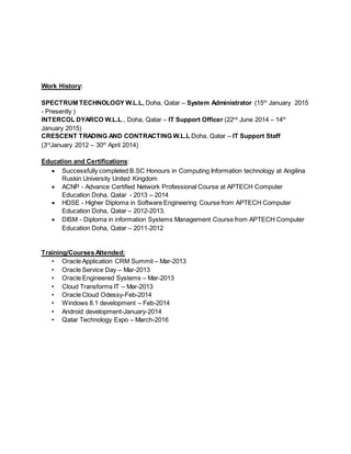 Work History:
SPECTRUM TECHNOLOGY W.L.L, Doha, Qatar – System Administrator (15th
January 2015
- Presently )
INTERCOL DYARCO W.L.L., Doha, Qatar – IT Support Officer (22nd
June 2014 – 14th
January 2015)
CRESCENT TRADING AND CONTRACTING W.L.L Doha, Qatar – IT Support Staff
(3rd
January 2012 – 30th
April 2014)
Education and Certifications:
 Successfully completed B.SC Honours in Computing Information technology at Angilina
Ruskin University United Kingdom
 ACNP - Advance Certified Network Professional Course at APTECH Computer
Education Doha, Qatar - 2013 – 2014
 HDSE - Higher Diploma in Software Engineering Course from APTECH Computer
Education Doha, Qatar – 2012-2013.
 DISM - Diploma in information Systems Management Course from APTECH Computer
Education Doha, Qatar – 2011-2012
Training/Courses Attended:
• Oracle Application CRM Summit – Mar-2013
• Oracle Service Day – Mar-2013
• Oracle Engineered Systems – Mar-2013
• Cloud Transforms IT – Mar-2013
• Oracle Cloud Odessy-Feb-2014
• Windows 8.1 development – Feb-2014
• Android development-January-2014
• Qatar Technology Expo – March-2016
 