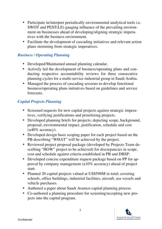 Confidential
3
• Participate in/interpret periodically environmental analytical tools i.e.
SWOT and PEST(LE) gauging influence of the prevailing environ-
ment on businesses ahead of developing/aligning strategic impera-
tives with the business environment.
• Facilitate the development of cascading initiatives and relevant action
plans stemming from strategic imperatives. 
Business / Operating Planning
• Developed/Maintained annual planning calendar.
• Actively led the development of business/operating plans and con-
ducting respective accountability reviews for three consecutive
planning cycles for a multi-service industrial group in Saudi Arabia.
• Managed the process of cascading sessions to develop functional
business/operating plans initiatives based on guidelines and service
forecasts.
Capital Projects Planning
• Screened requests for new capital projects against strategic impera-
tives, verifying justifications and prioritizing projects.
• Developed planning briefs for projects; depicting scope, background,
proposal, environmental impact, justification, schedule and cost
(±40% accuracy).
• Developed design basis scoping paper for each project based on the
PB describing “WHAT” will be achieved by the project.
• Reviewed project proposal package (developed by Projects Team de-
scribing “HOW” project to be achieved) for discrepancies in scope,
cost and schedule against criteria established in PB and DBSP.
• Developed concise expenditure request package based on PP for ap-
proval by company management (±10% accuracy) ahead of project
start.
• Planned 20 capital projects valued at US$598M in total; covering
schools, office buildings, industrial facilities, aircraft, sea vessels and
vehicle purchases.
• Authored a paper about Saudi Aramco capital planning process
• Co-authored a planning procedure for screening/accepting new pro-
jects into the capital program.
 