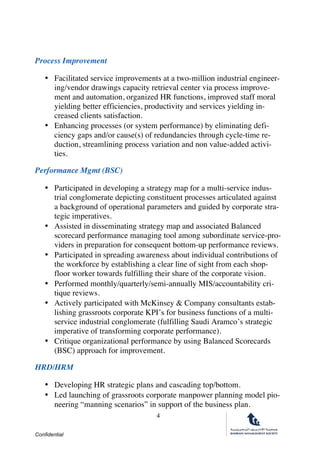 Confidential
4
Process Improvement
• Facilitated service improvements at a two-million industrial engineer-
ing/vendor drawings capacity retrieval center via process improve-
ment and automation, organized HR functions, improved staff moral
yielding better efficiencies, productivity and services yielding in-
creased clients satisfaction.
• Enhancing processes (or system performance) by eliminating defi-
ciency gaps and/or cause(s) of redundancies through cycle-time re-
duction, streamlining process variation and non value-added activi-
ties.
Performance Mgmt (BSC)
• Participated in developing a strategy map for a multi-service indus-
trial conglomerate depicting constituent processes articulated against
a background of operational parameters and guided by corporate stra-
tegic imperatives.
• Assisted in disseminating strategy map and associated Balanced
scorecard performance managing tool among subordinate service-pro-
viders in preparation for consequent bottom-up performance reviews.
• Participated in spreading awareness about individual contributions of
the workforce by establishing a clear line of sight from each shop-
floor worker towards fulfilling their share of the corporate vision.
• Performed monthly/quarterly/semi-annually MIS/accountability cri-
tique reviews.
• Actively participated with McKinsey & Company consultants estab-
lishing grassroots corporate KPI’s for business functions of a multi-
service industrial conglomerate (fulfilling Saudi Aramco’s strategic
imperative of transforming corporate performance).
• Critique organizational performance by using Balanced Scorecards
(BSC) approach for improvement. 
HRD/HRM
• Developing HR strategic plans and cascading top/bottom.
• Led launching of grassroots corporate manpower planning model pio-
neering “manning scenarios” in support of the business plan.
 