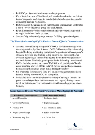 Confidential
5
• Led BSC performance reviews cascading top/down.
• Coordinated review of Saudi national standards and active participa-
tion of corporate workforce in standards technical committees and in
associated training workshops.
• Participated in the cascading of Performance Management System for
a multi-service industrial group in Saudi Arabia.
• Establishment university endowment chair(s) encompassing donor’s
strategic initiatives in the process.
• Successfully led teams/groups towards fulfilling operational goals.
The World (Brainstorming) Café & Business Events: Effective Communications
• Assisted in conducting inaugural Café’03, a corporate strategy brain-
storming session, by Saudi Aramco’s E&OS business-line stimulating
hospitable dialogue aligning participants’ aspirations with company’s
strategic direction and leading to the gathering of the sought-after
overarching strategic themes binding the diversified backgrounds of
the participants. Similarly, participated in the following three annual
Cafés’, building on the success of Café’03, with participants’ head-
count reaching above 1,000 in Café’06 having compelling conversa-
tions among themselves about things that really matter.
• Co-organized the inaugural (and 2nd
) Engineering collaboration con-
ference among national GCC oil companies.
• Solicit/facilitate the development/cascading of strategic themes, im-
peratives and objectives (measurements and targets) through struc-
tured participation of relevant service-providers and corporate stake-
holders.
Major	Business	Strategy,	Planning	&	Performance	Mgmt	Projects	(S.	Aramco)
	
Stakeholders (internal/external) Service Receivers (Clients)
• Mgmt Committee • Producing depts
• Corporate Planning • Exploration depts
• Finance dept • Gas operations depts
• Project controls dept • Public affairs dept
• Resources plng dept • Aviation dept
 