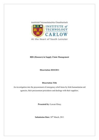 BBS (Honours) in Supply Chain Management
Dissertation 2010/2011
Dissertation Title
An investigation into the procurement of emergency relief items by Irish humanitarian aid
agencies, their procurement procedures and dealings with their suppliers.
Presented by: Lorcan Hiney
Submission Date: 30th
March, 2011
 