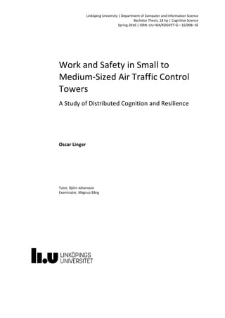 Linköping University | Department of Computer and Information Science
Bachelor Thesis, 18 hp | Cognitive Science
Spring 2016 | ISRN: LIU-IDA/KOGVET-G—16/008--SE
Work and Safety in Small to
Medium-Sized Air Traffic Control
Towers
A Study of Distributed Cognition and Resilience
Oscar Linger
Tutor, Björn Johansson
Examinator, Magnus Bång
 