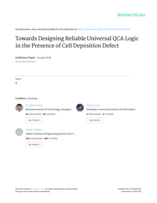 See	discussions,	stats,	and	author	profiles	for	this	publication	at:	https://www.researchgate.net/publication/301610798
Towards	Designing	Reliable	Universal	QCA	Logic
in	the	Presence	of	Cell	Deposition	Defect
Conference	Paper	·	January	2016
DOI:	10.1109/VLSID.2016.32
READS
5
5	authors,	including:
Dr.	Bibhash	Sen
National	Institute	of	Technology,	Durgapur
26	PUBLICATIONS			88	CITATIONS			
SEE	PROFILE
Yashraj	Sahu
Sambalpur	University	Institute	of	Information
4	PUBLICATIONS			0	CITATIONS			
SEE	PROFILE
Biplab	K	Sikdar
Indian	Institute	of	Engineering	Science	and	T…
136	PUBLICATIONS			699	CITATIONS			
SEE	PROFILE
All	in-text	references	underlined	in	blue	are	linked	to	publications	on	ResearchGate,
letting	you	access	and	read	them	immediately.
Available	from:	Dr.	Bibhash	Sen
Retrieved	on:	27	April	2016
 