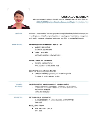 CHESSALOU N. DURON
NATIONAL HOUSING AUTHORITY BUILDING 4A ROOM 202 MERVILLE ACCESS ROAD PASAY CITY
+639175359848/duron_chessalou@yahoo.com/Skype : chessalou.duron1
OBJECTIVE To obtain a position where I can indulge professional growth which provides challenging and
rewarding career while allowing me to utilize my knowledge and maximize my management
skills, quality assurance, educational background and ability to work well with people.
WORK HISTORY TRIDENT WORLDWIDE TRANSPORT LOGISTICS INC.
 SALES REPRESENTATIVE
DECEMBER 2015-PRESENT
 FINANCE ASSISTANT
SEPTEMBER 16, 2013 – NOVEMBER 2015
NIPPON EXPRESS INC. PHILIPPINES
 CUSTOMS REPRESENTATIVE
APRIL 18, 2012 – SEPTEMBER 5, 2013
CEBU PACIFIC AIR (ON-THE-JOB-TRAINEE)
 EFM DEPARTMENT (Engineering and Fleet Management)
OCTOBER 17, 2011 – JANUARY 10, 2012
TRAINING
ATTENDED
INTERCRUISE HOTEL AND MANAGEMENT TRAINING CENTER
 INTEGRATED TRAINING OF FOOD & BEVERAGES, HOUSEKEEPING,
BARTENDING SERVICES
SEPTEMBER 9-13-2013
EDUCATION PATTS COLLEGE OF AERONAUTICS
 BACHELOR’S DEGREE IN AIRLINE BUSINESS ADMINISTRATION
2008-2012
MANILA HIGH SCHOOL
 HIGH SCHOOL EDUCATION
2004-2008
 