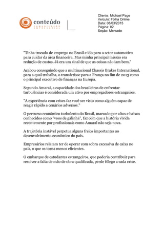 Cliente: Michael Page
Veículo: Folha Online
Data: 08/03/2015
Página: 02
Seção: Mercado
"Tinha trocado de emprego no Brasil e ido para o setor automotivo
para cuidar da área financeira. Mas minha principal missão era
redução de custos. Já era um sinal de que as coisas não iam bem."
Acabou conseguindo que a multinacional Chassis Brakes International,
para a qual trabalha, o transferisse para a França no fim de 2013 como
o principal executivo de finanças na Europa.
Segundo Amaral, a capacidade dos brasileiros de enfrentar
turbulências é considerada um ativo por empregadores estrangeiros.
"A experiência com crises faz você ser visto como alguém capaz de
reagir rápido a cenários adversos."
O percurso econômico turbulento do Brasil, marcado por altos e baixos
conhecidos como "voos de galinha", faz com que a história vivida
recentemente por profissionais como Amaral não seja nova.
A trajetória instável perpetua alguns freios importantes ao
desenvolvimento econômico do país.
Empresários relatam ter de operar com sobra excessiva de caixa no
país, o que os torna menos eficientes.
O embarque de estudantes estrangeiros, que poderia contribuir para
resolver a falta de mão de obra qualificada, perde fôlego a cada crise.
 