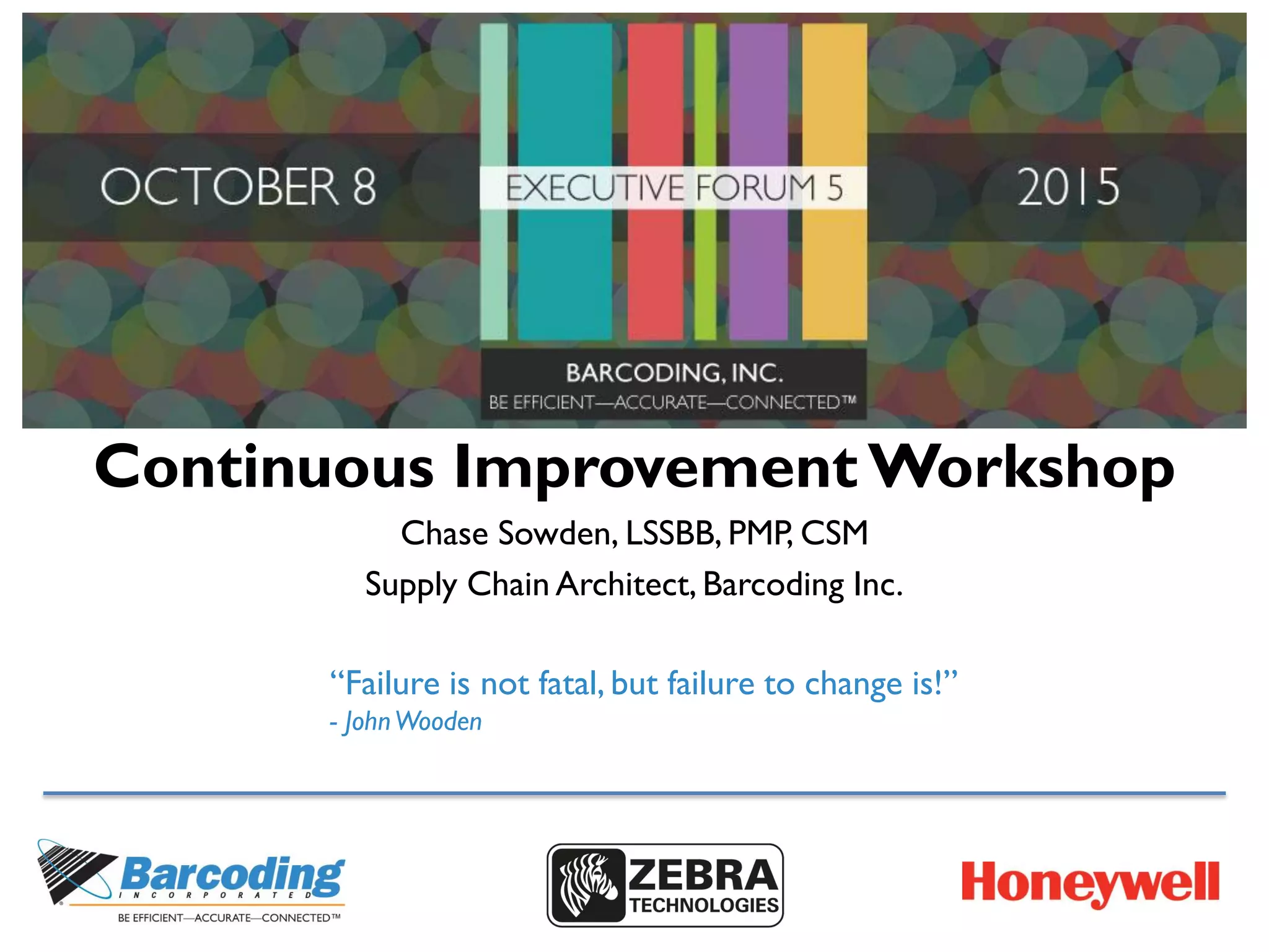 Continuous Improvement Workshop
Chase Sowden, LSSBB, PMP, CSM
Supply Chain Architect, Barcoding Inc.
“Failure is not fatal, but failure to change is!”
- JohnWooden
 