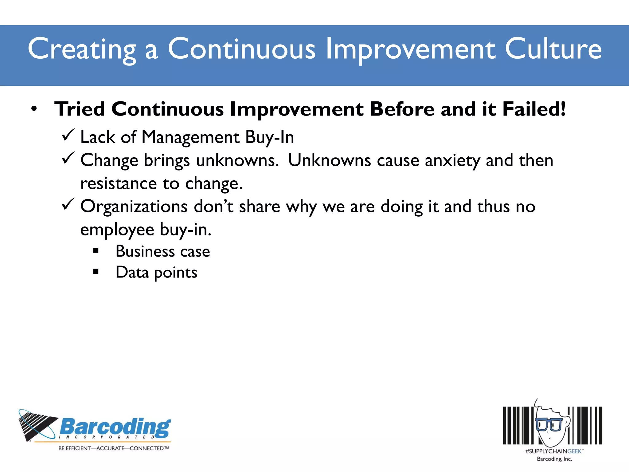 Creating a Continuous Improvement Culture
• Tried Continuous Improvement Before and it Failed!
 Lack of Management Buy-In
 Change brings unknowns. Unknowns cause anxiety and then
resistance to change.
 Organizations don’t share why we are doing it and thus no
employee buy-in.
 Business case
 Data points
 