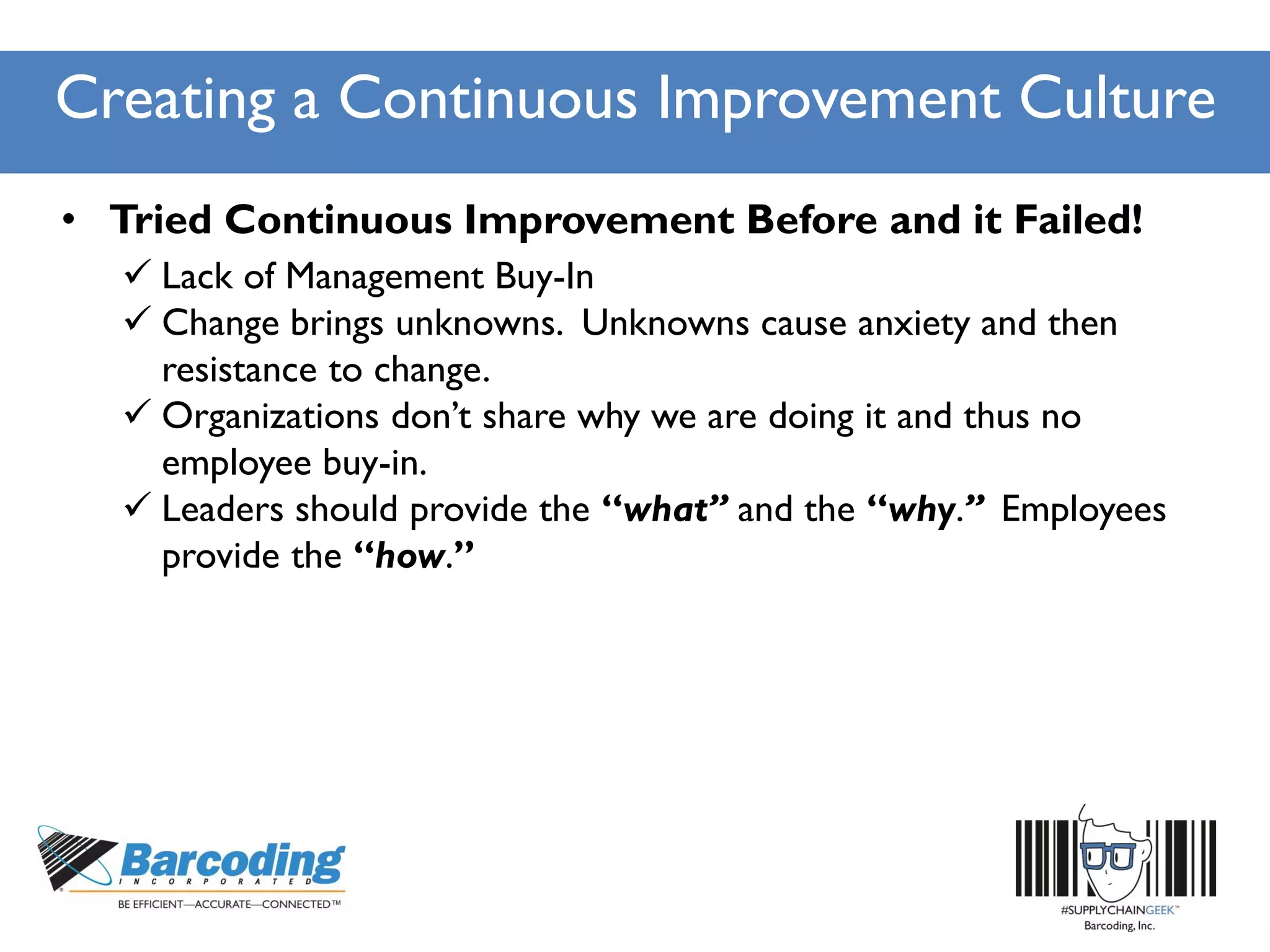 Creating a Continuous Improvement Culture
• Tried Continuous Improvement Before and it Failed!
 Lack of Management Buy-In
 Change brings unknowns. Unknowns cause anxiety and then
resistance to change.
 Organizations don’t share why we are doing it and thus no
employee buy-in.
 Leaders should provide the “what” and the “why.” Employees
provide the “how.”
 