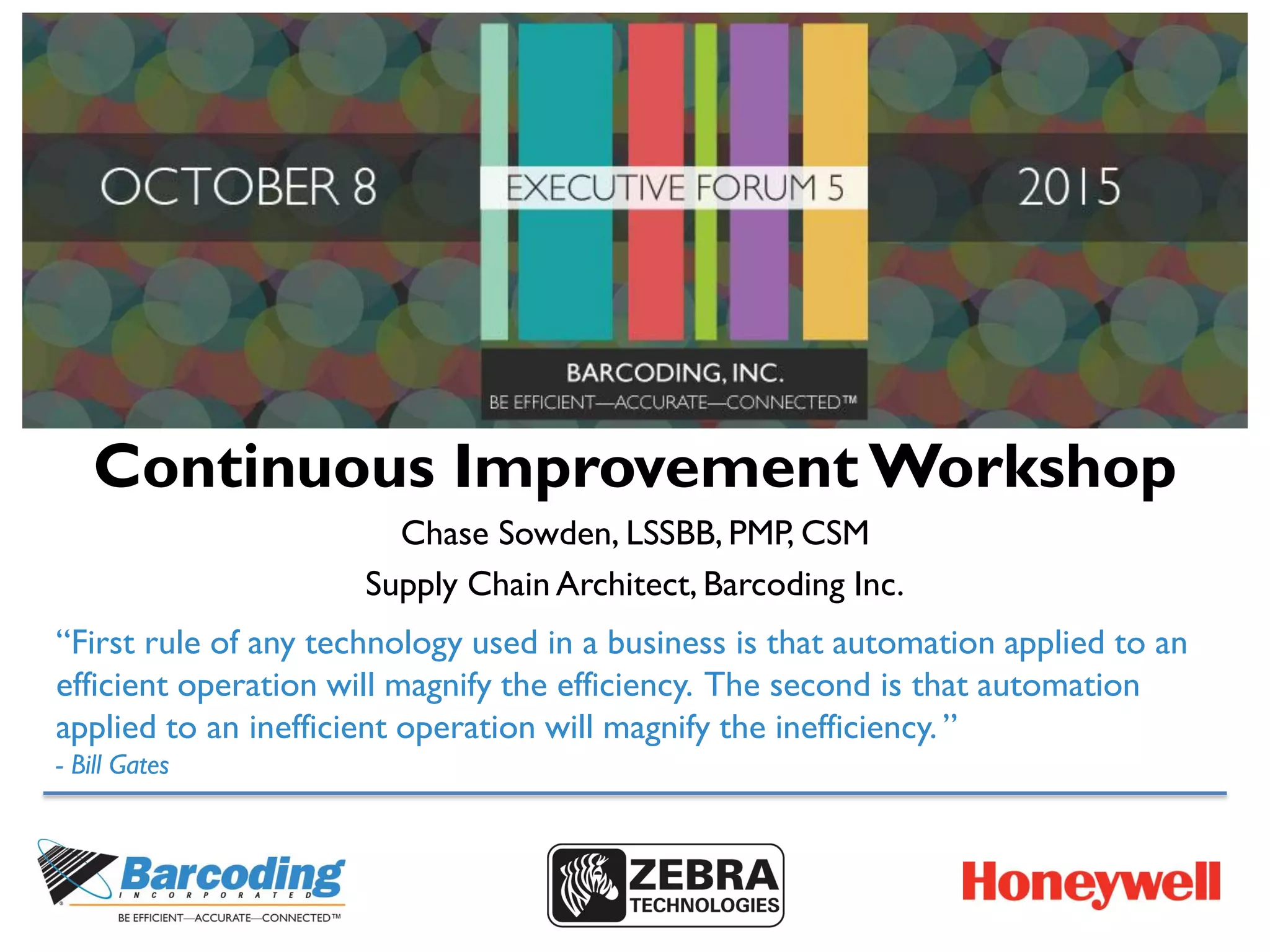 Continuous Improvement Workshop
Chase Sowden, LSSBB, PMP, CSM
Supply Chain Architect, Barcoding Inc.
“First rule of any technology used in a business is that automation applied to an
efficient operation will magnify the efficiency. The second is that automation
applied to an inefficient operation will magnify the inefficiency. ”
- Bill Gates
 