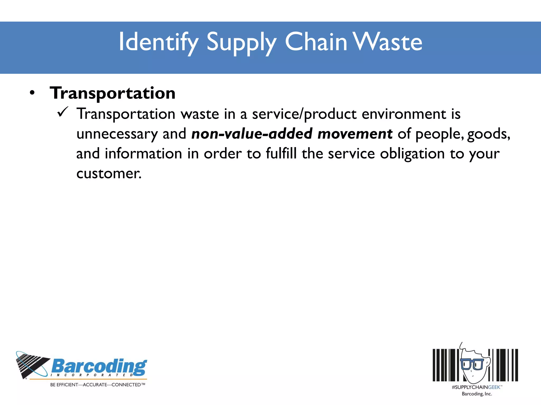 Identify Supply Chain Waste
• Transportation
 Transportation waste in a service/product environment is
unnecessary and non-value-added movement of people, goods,
and information in order to fulfill the service obligation to your
customer.
 