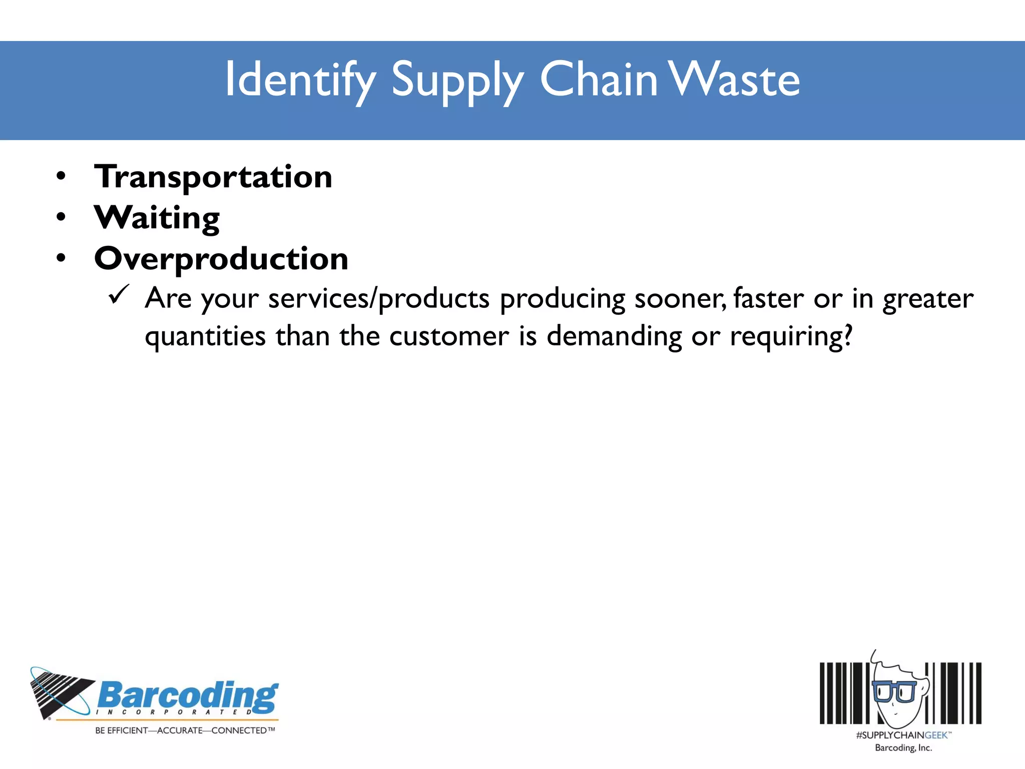 Identify Supply Chain Waste
• Transportation
• Waiting
• Overproduction
 Are your services/products producing sooner, faster or in greater
quantities than the customer is demanding or requiring?
 