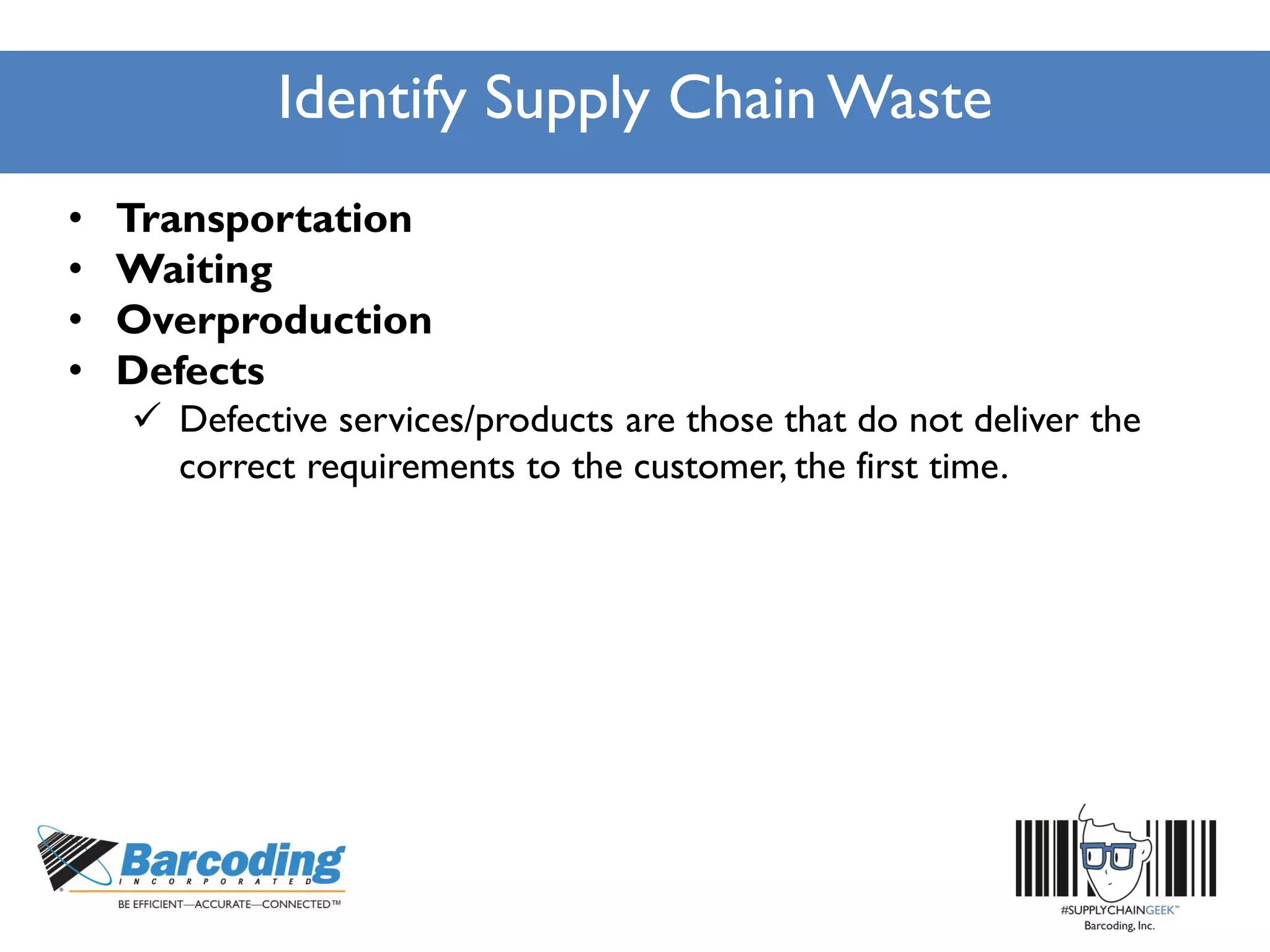 Identify Supply Chain Waste
• Transportation
• Waiting
• Overproduction
• Defects
 Defective services/products are those that do not deliver the
correct requirements to the customer, the first time.
 