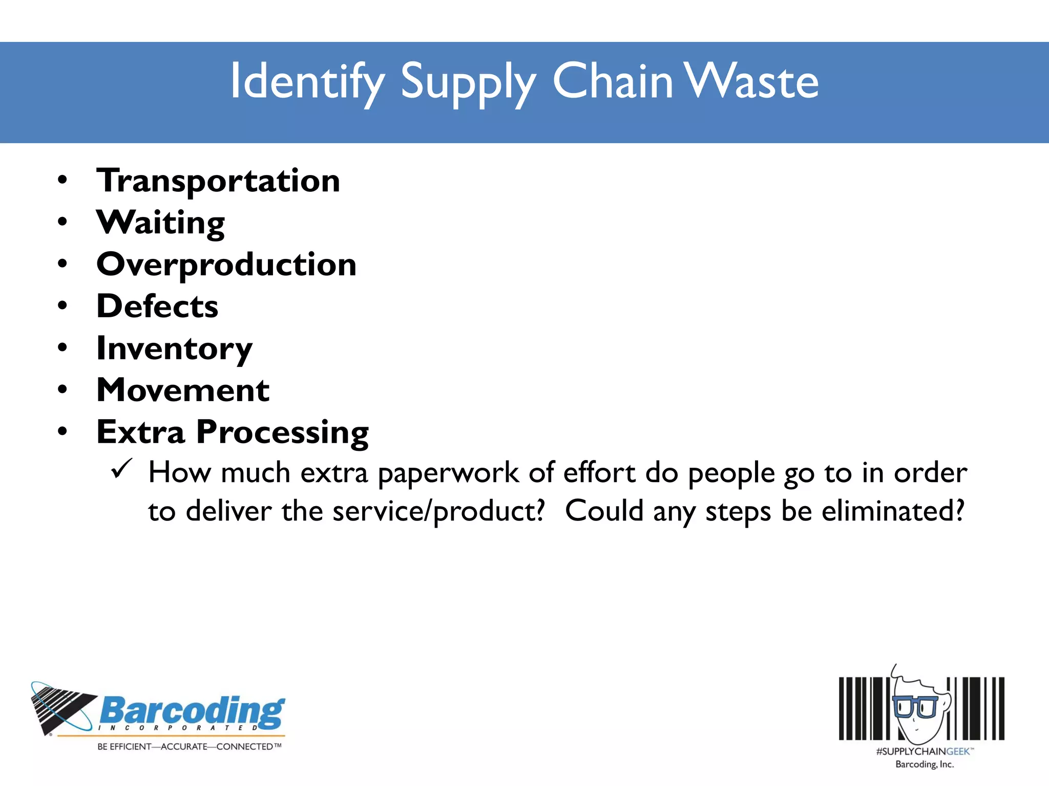 Identify Supply Chain Waste
• Transportation
• Waiting
• Overproduction
• Defects
• Inventory
• Movement
• Extra Processing
 How much extra paperwork of effort do people go to in order
to deliver the service/product? Could any steps be eliminated?
 