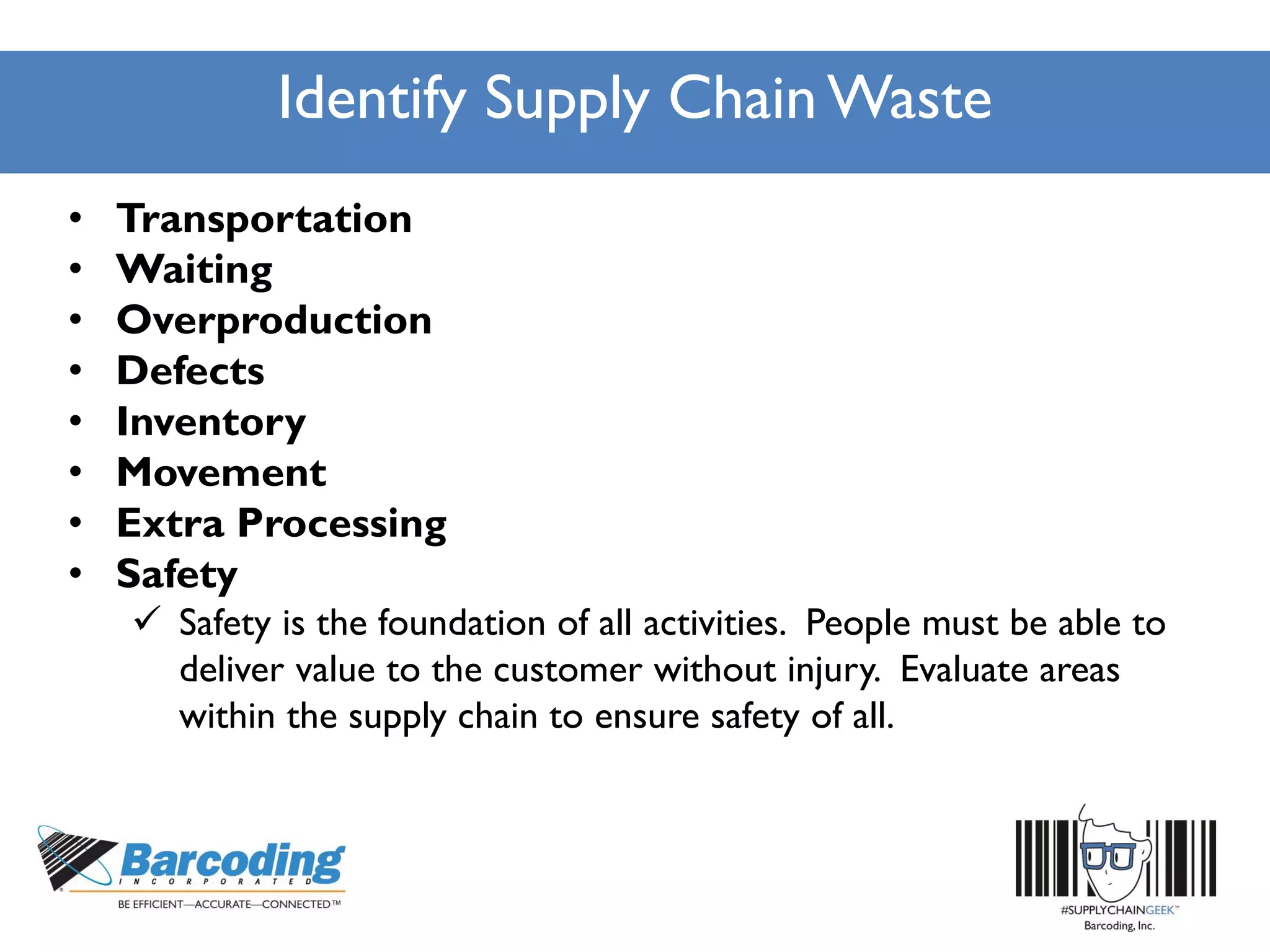 Identify Supply Chain Waste
• Transportation
• Waiting
• Overproduction
• Defects
• Inventory
• Movement
• Extra Processing
• Safety
 Safety is the foundation of all activities. People must be able to
deliver value to the customer without injury. Evaluate areas
within the supply chain to ensure safety of all.
 