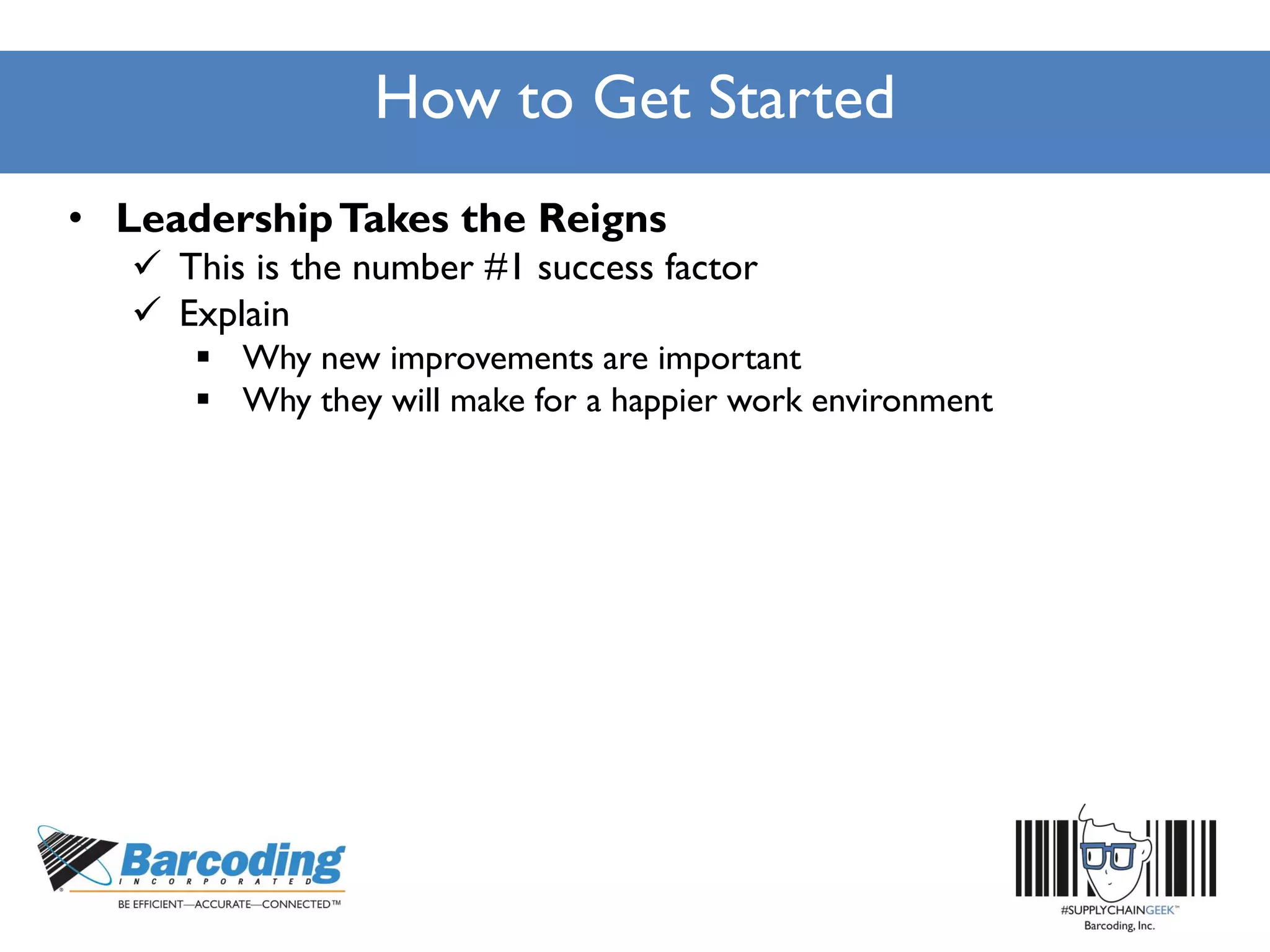 How to Get Started
• LeadershipTakes the Reigns
 This is the number #1 success factor
 Explain
 Why new improvements are important
 Why they will make for a happier work environment
 