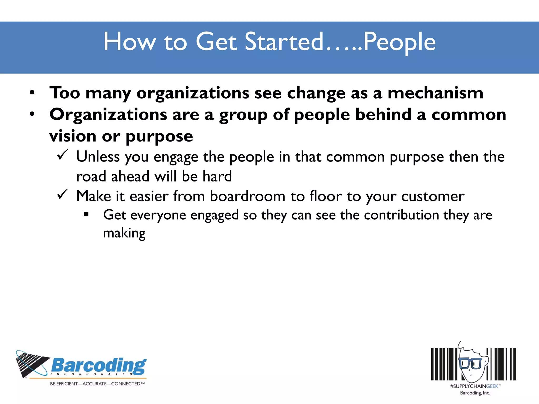 How to Get Started…..People
• Too many organizations see change as a mechanism
• Organizations are a group of people behind a common
vision or purpose
 Unless you engage the people in that common purpose then the
road ahead will be hard
 Make it easier from boardroom to floor to your customer
 Get everyone engaged so they can see the contribution they are
making
 