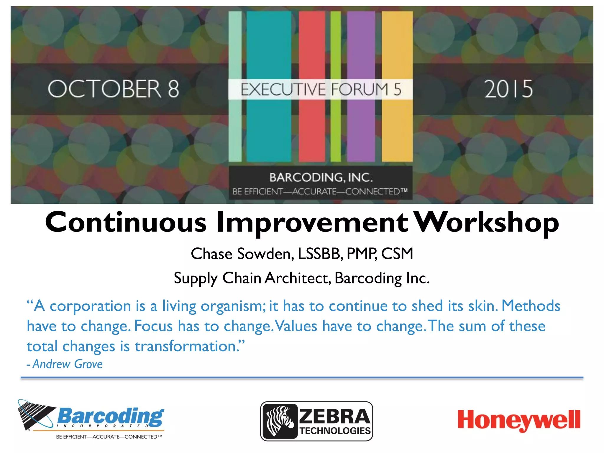 Continuous Improvement Workshop
Chase Sowden, LSSBB, PMP, CSM
Supply Chain Architect, Barcoding Inc.
“A corporation is a living organism; it has to continue to shed its skin. Methods
have to change. Focus has to change.Values have to change.The sum of these
total changes is transformation.”
- Andrew Grove
 