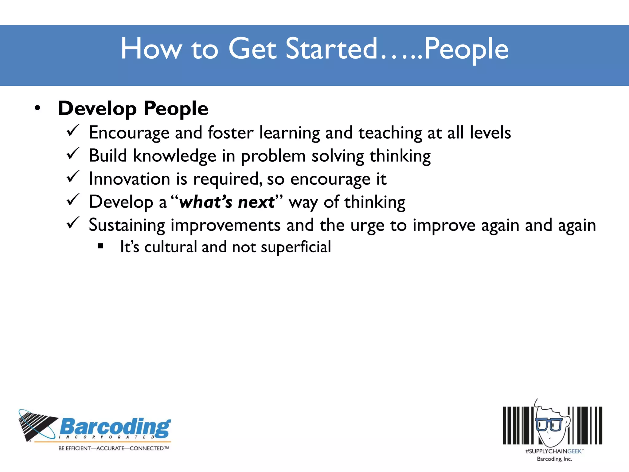 How to Get Started…..People
• Develop People
 Encourage and foster learning and teaching at all levels
 Build knowledge in problem solving thinking
 Innovation is required, so encourage it
 Develop a “what’s next” way of thinking
 Sustaining improvements and the urge to improve again and again
 It’s cultural and not superficial
 