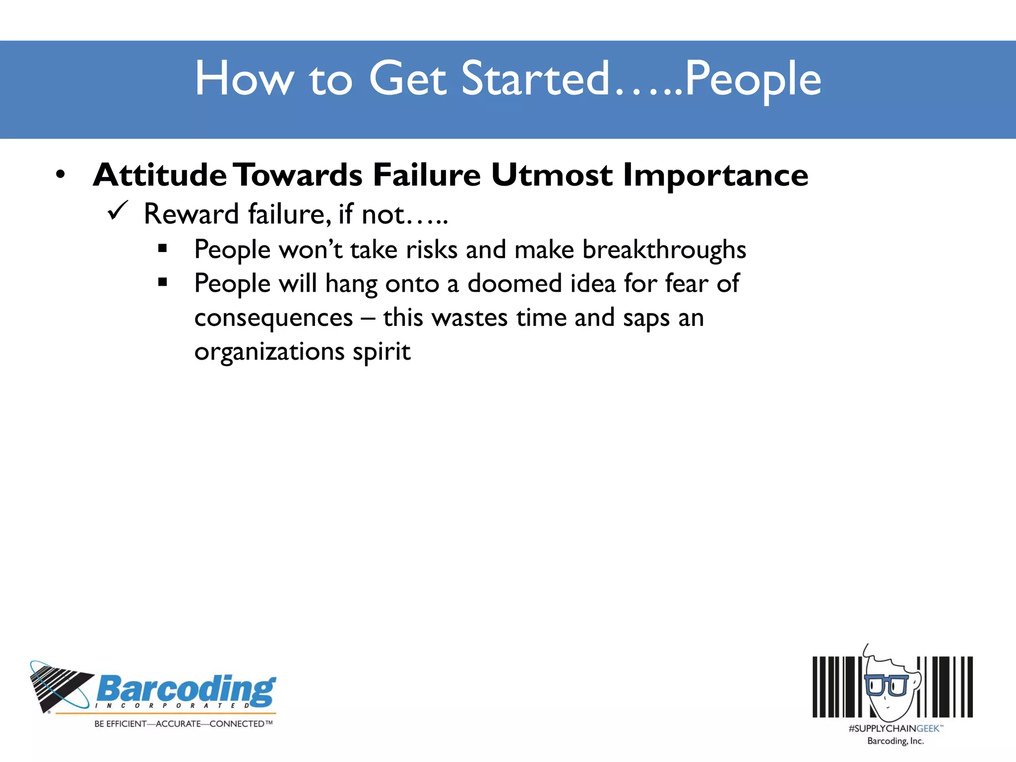 How to Get Started…..People
• AttitudeTowards Failure Utmost Importance
 Reward failure, if not…..
 People won’t take risks and make breakthroughs
 People will hang onto a doomed idea for fear of
consequences – this wastes time and saps an
organizations spirit
 