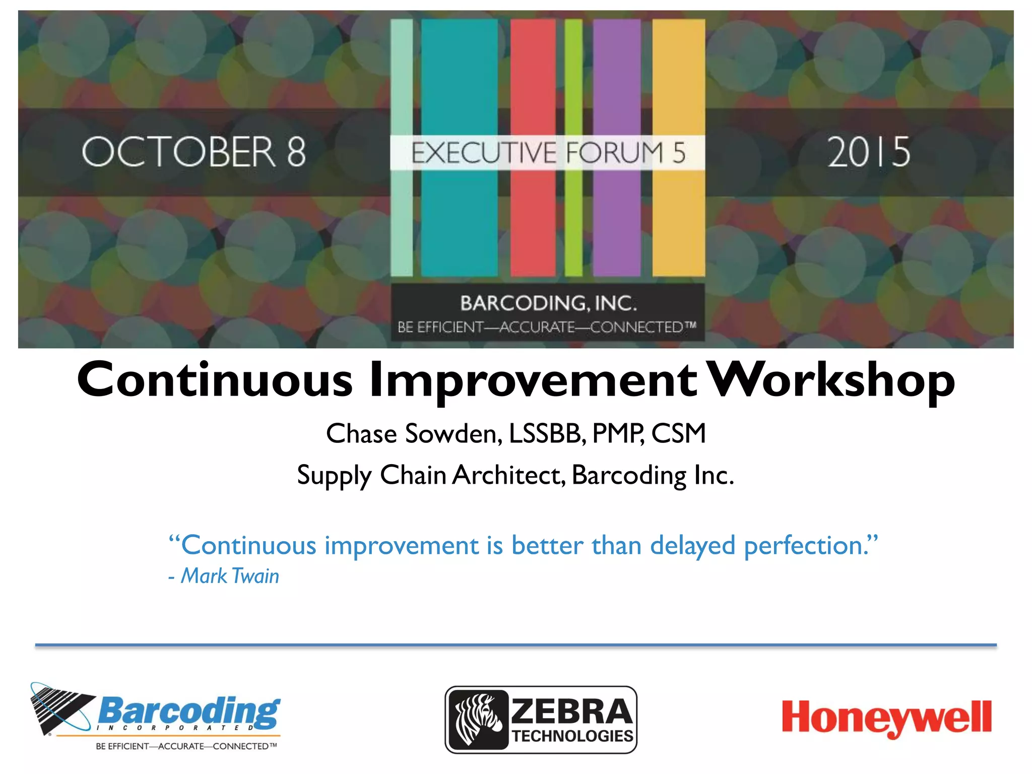 Continuous Improvement Workshop
Chase Sowden, LSSBB, PMP, CSM
Supply Chain Architect, Barcoding Inc.
“Continuous improvement is better than delayed perfection.”
- MarkTwain
 