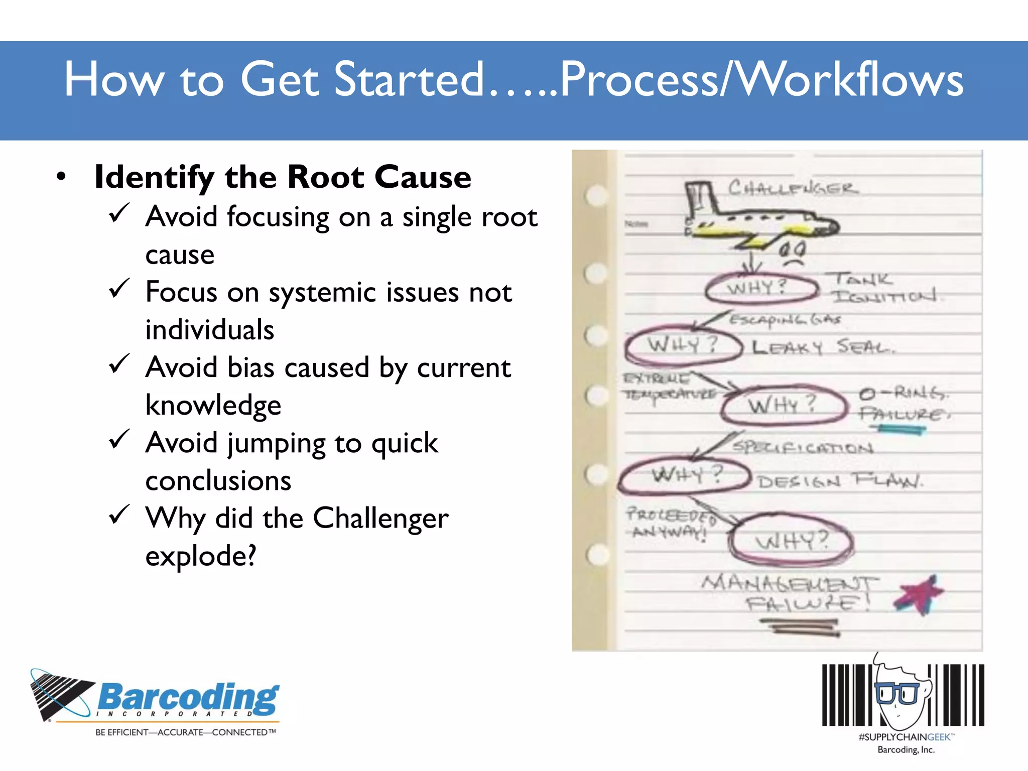 How to Get Started…..Process/Workflows
• Identify the Root Cause
 Avoid focusing on a single root
cause
 Focus on systemic issues not
individuals
 Avoid bias caused by current
knowledge
 Avoid jumping to quick
conclusions
 Why did the Challenger
explode?
 