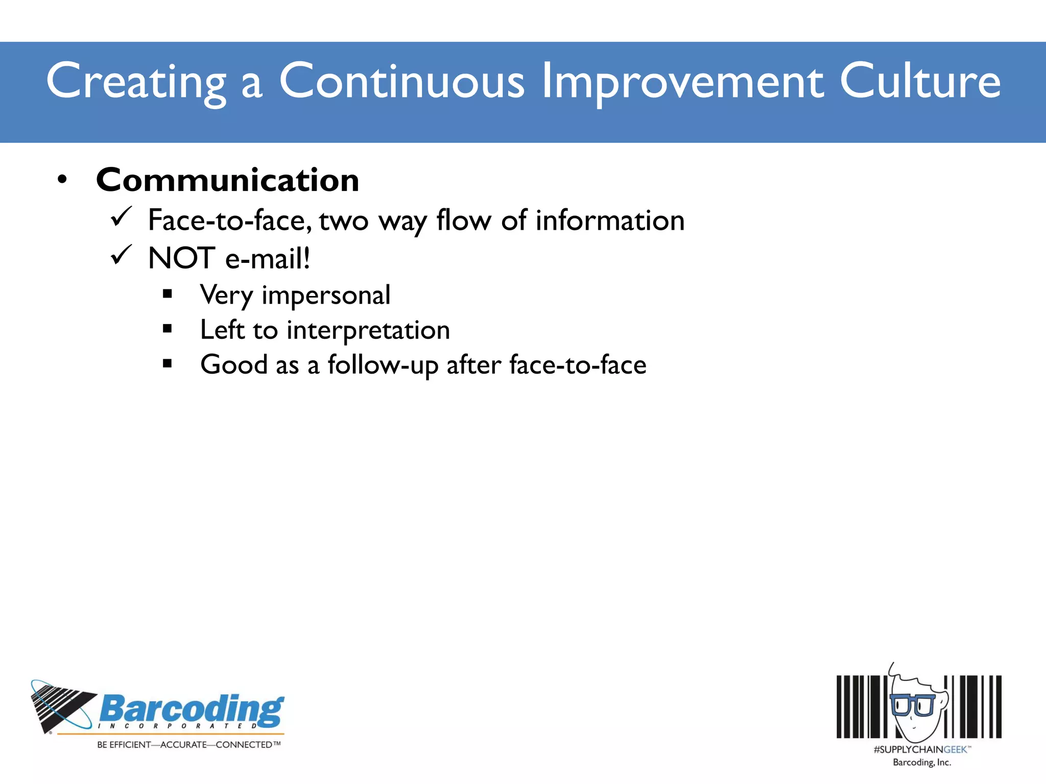 Creating a Continuous Improvement Culture
• Communication
 Face-to-face, two way flow of information
 NOT e-mail!
 Very impersonal
 Left to interpretation
 Good as a follow-up after face-to-face
 