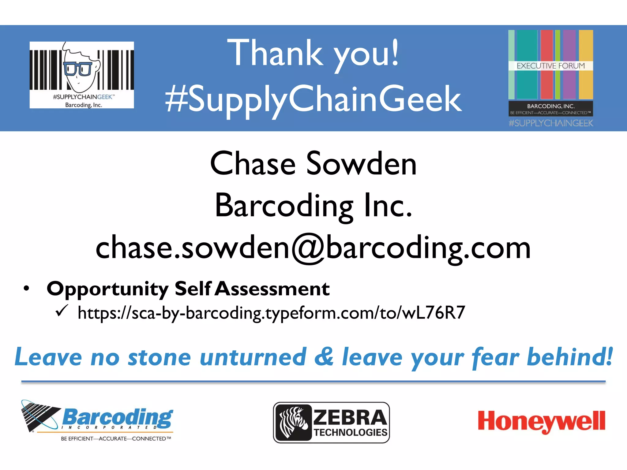 Thank you!
#SupplyChainGeek
Chase Sowden
Barcoding Inc.
chase.sowden@barcoding.com
Leave no stone unturned & leave your fear behind!
• Opportunity Self Assessment
 https://sca-by-barcoding.typeform.com/to/wL76R7
 