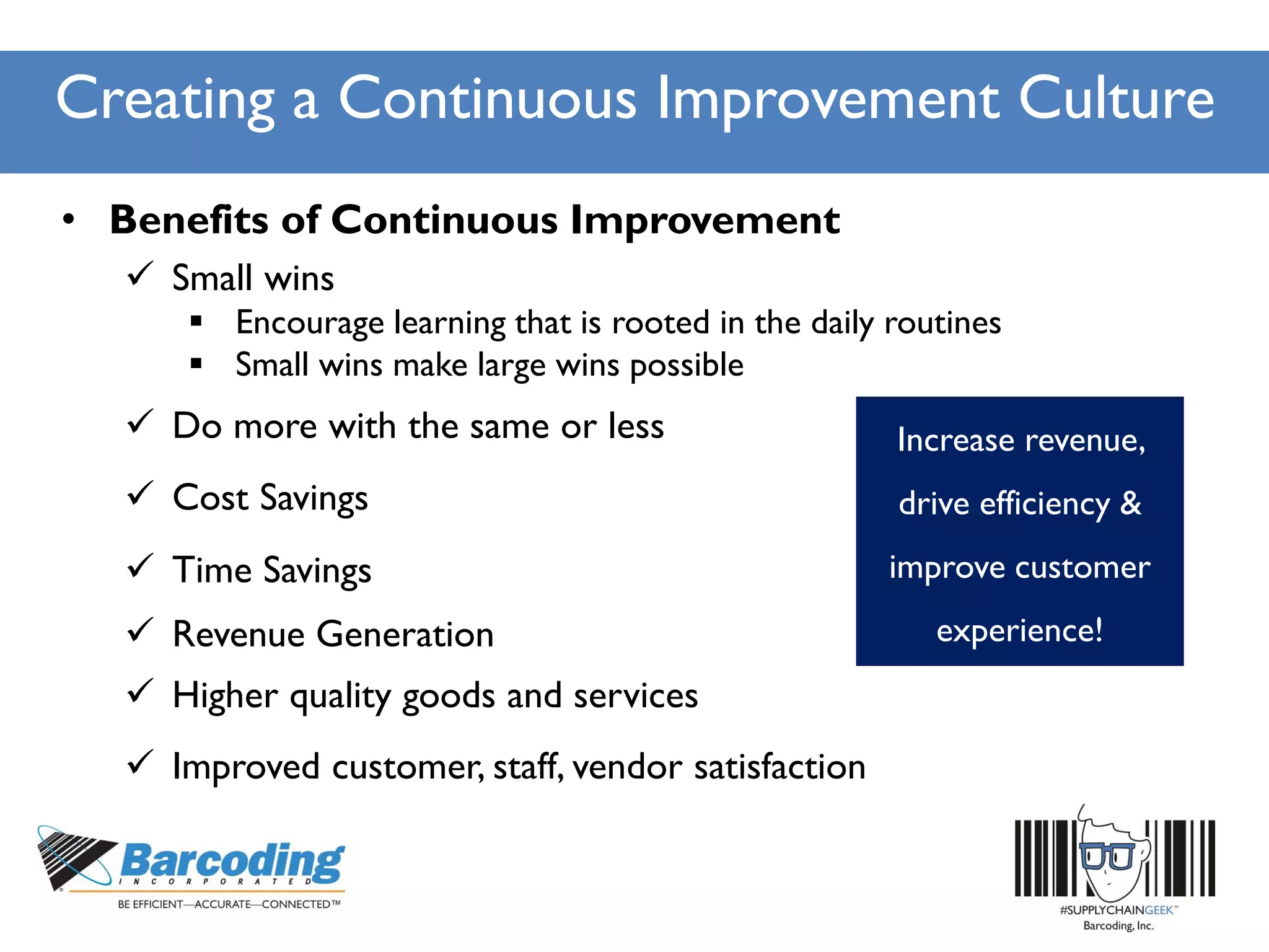 Creating a Continuous Improvement Culture
• Benefits of Continuous Improvement
 Small wins
 Encourage learning that is rooted in the daily routines
 Small wins make large wins possible
 Do more with the same or less
 Time Savings
 Higher quality goods and services
 Revenue Generation
 Improved customer, staff, vendor satisfaction
 Cost Savings
Increase revenue,
drive efficiency &
improve customer
experience!
 
