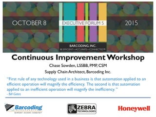 Continuous Improvement Workshop
Chase Sowden, LSSBB, PMP, CSM
Supply Chain Architect, Barcoding Inc.
“First rule of any technology used in a business is that automation applied to an
efficient operation will magnify the efficiency. The second is that automation
applied to an inefficient operation will magnify the inefficiency. ”
- Bill Gates
 