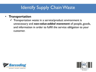 Identify Supply Chain Waste
• Transportation
 Transportation waste in a service/product environment is
unnecessary and non-value-added movement of people, goods,
and information in order to fulfill the service obligation to your
customer.
 