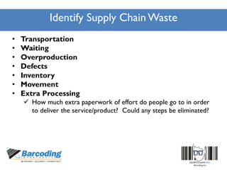 Identify Supply Chain Waste
• Transportation
• Waiting
• Overproduction
• Defects
• Inventory
• Movement
• Extra Processing
 How much extra paperwork of effort do people go to in order
to deliver the service/product? Could any steps be eliminated?
 