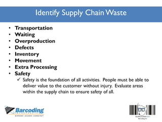 Identify Supply Chain Waste
• Transportation
• Waiting
• Overproduction
• Defects
• Inventory
• Movement
• Extra Processing
• Safety
 Safety is the foundation of all activities. People must be able to
deliver value to the customer without injury. Evaluate areas
within the supply chain to ensure safety of all.
 